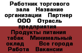 Работник торгового зала › Название организации ­ Партнер, ООО › Отрасль предприятия ­ Продукты питания, табак › Минимальный оклад ­ 1 - Все города Работа » Вакансии   . Амурская обл.,Архаринский р-н